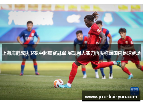 上海海港成功卫冕中超联赛冠军 展现强大实力再度称霸国内足球赛场 上海海港成功卫冕中超联赛冠军 展现强大实力再度称霸国内足球赛场