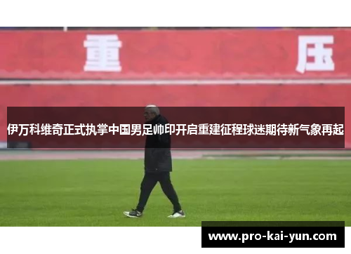伊万科维奇正式执掌中国男足帅印开启重建征程球迷期待新气象再起 伊万科维奇正式执掌中国男足帅印开启重建征程球迷期待新气象再起